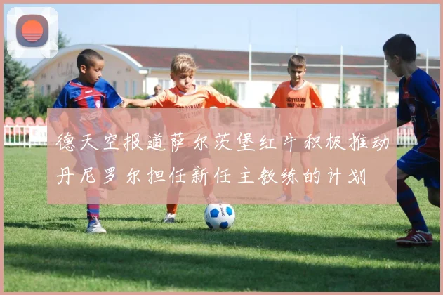 德天空报道萨尔茨堡红牛积极推动丹尼罗尔担任新任主教练的计划