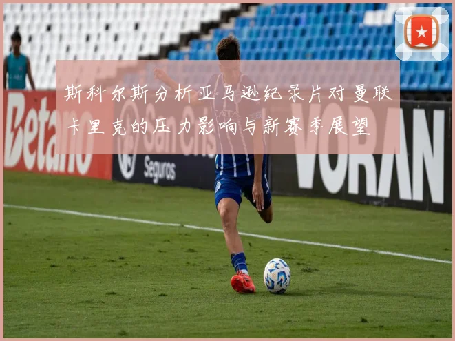 斯科尔斯分析亚马逊纪录片对曼联卡里克的压力影响与新赛季展望
