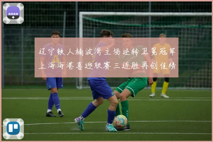 辽宁铁人楠波湾主场逆转卫冕冠军上海海港喜迎联赛三连胜再创佳绩