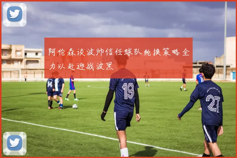 阿伦森谈波帅信任球队轮换策略全力以赴迎战波黑