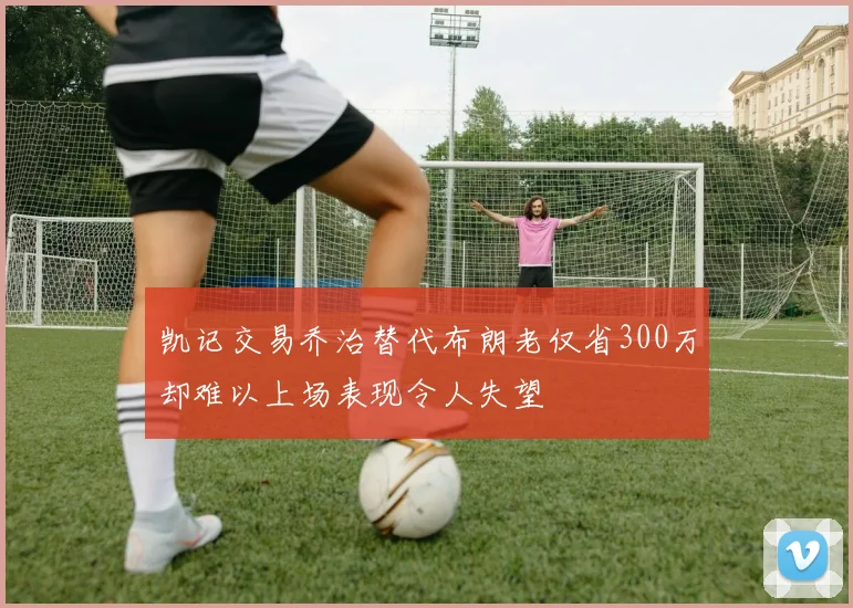 凯记交易乔治替代布朗老仅省300万却难以上场表现令人失望