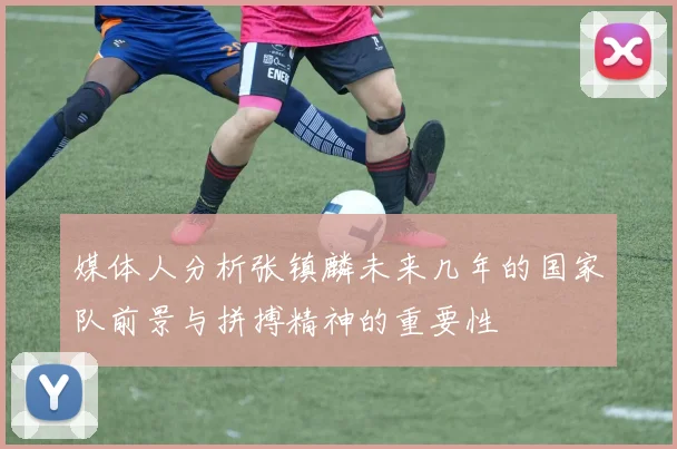媒体人分析张镇麟未来几年的国家队前景与拼搏精神的重要性