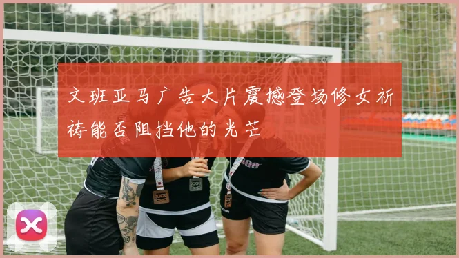 文班亚马广告大片震撼登场修女祈祷能否阻挡他的光芒