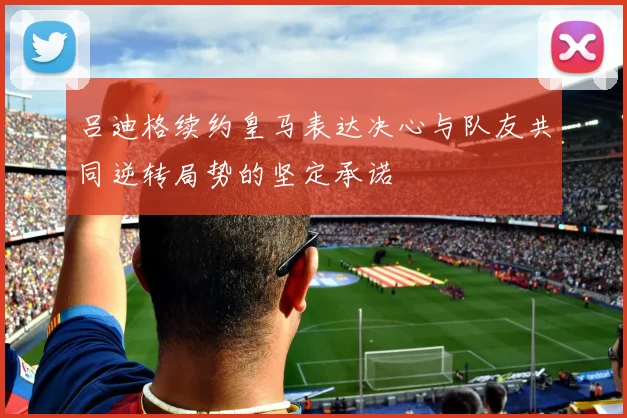 吕迪格续约皇马表达决心与队友共同逆转局势的坚定承诺