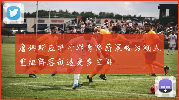 詹姆斯应学习邓肯降薪策略为湖人重组阵容创造更多空间