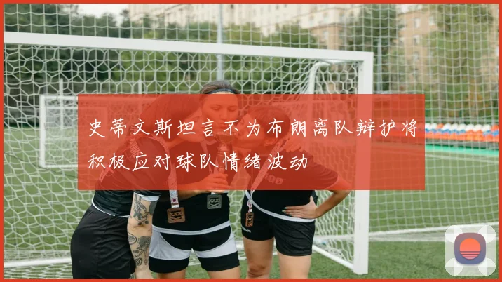 史蒂文斯坦言不为布朗离队辩护将积极应对球队情绪波动