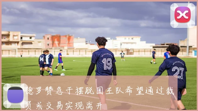 德罗赞急于摆脱国王队希望通过裁员或交易实现离开