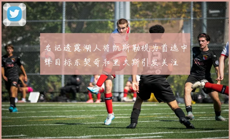 名记透露湖人将凯斯勒视为首选中锋目标东契奇和里夫斯引发关注