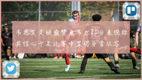 韦恩艾灵顿盛赞康韦尔21分表现称其信心十足比赛中显得非常从容