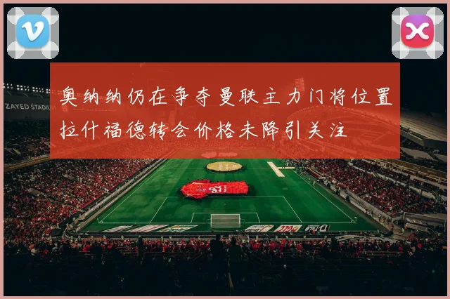 奥纳纳仍在争夺曼联主力门将位置拉什福德转会价格未降引关注