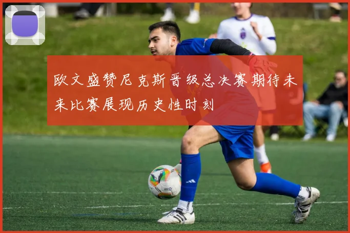 欧文盛赞尼克斯晋级总决赛期待未来比赛展现历史性时刻