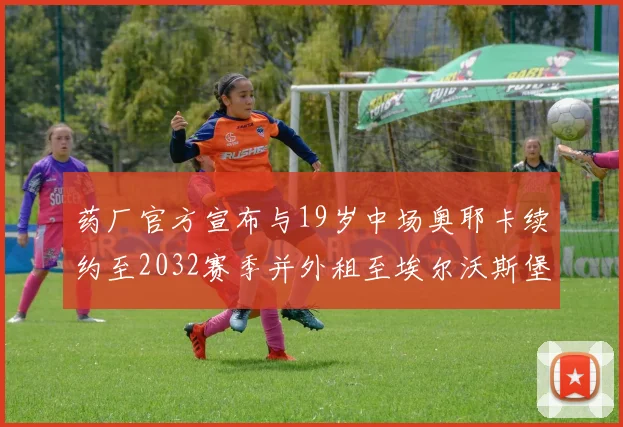 药厂官方宣布与19岁中场奥耶卡续约至2032赛季并外租至埃尔沃斯堡