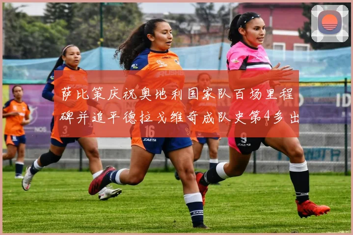萨比策庆祝奥地利国家队百场里程碑并追平德拉戈维奇成队史第4多出场者