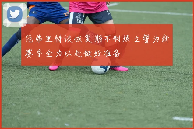 范弗里特谈恢复期不耐烦立誓为新赛季全力以赴做好准备