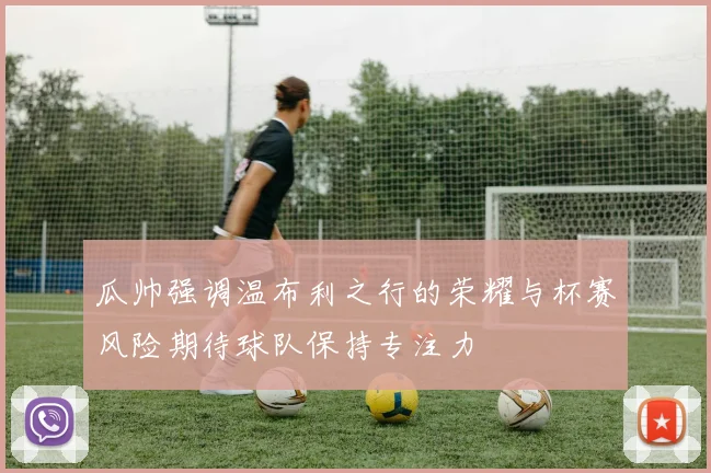 瓜帅强调温布利之行的荣耀与杯赛风险期待球队保持专注力