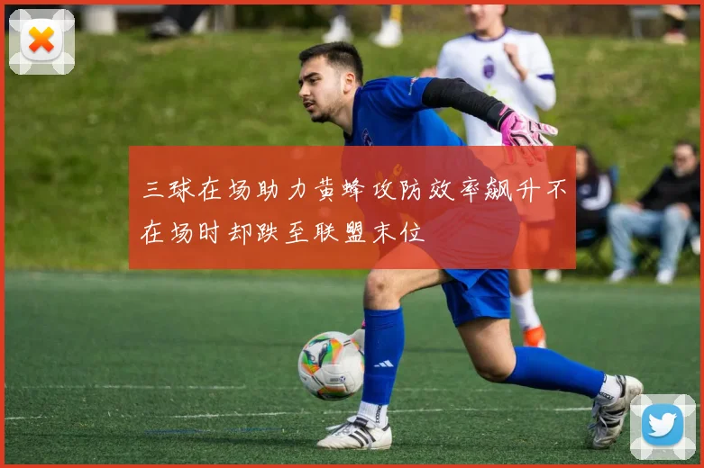 三球在场助力黄蜂攻防效率飙升不在场时却跌至联盟末位