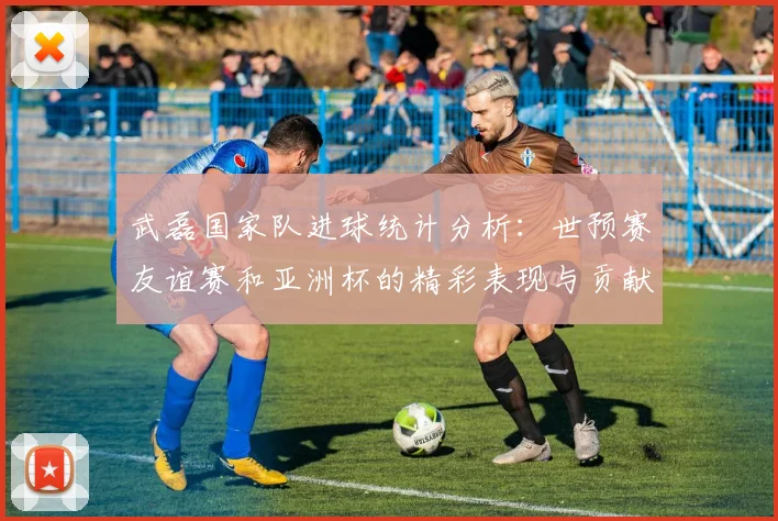 武磊国家队进球统计分析：世预赛友谊赛和亚洲杯的精彩表现与贡献